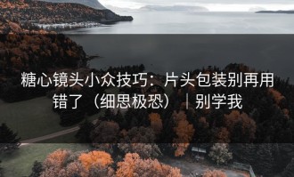糖心镜头小众技巧：片头包装别再用错了（细思极恐）｜别学我