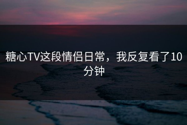 糖心TV这段情侣日常，我反复看了10分钟