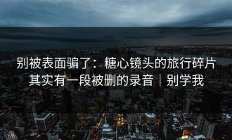 别被表面骗了：糖心镜头的旅行碎片其实有一段被删的录音｜别学我