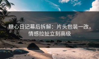 糖心日记幕后拆解：片头包装一改，情感拉扯立刻高级