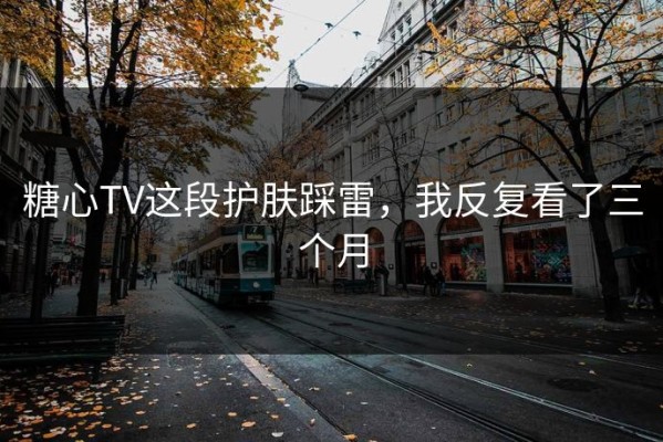 糖心TV这段护肤踩雷，我反复看了三个月