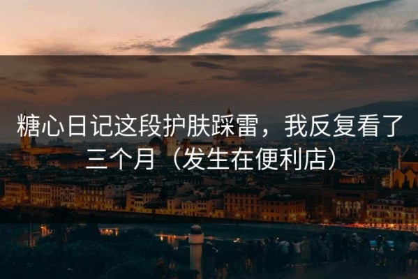 糖心日记这段护肤踩雷，我反复看了三个月（发生在便利店）