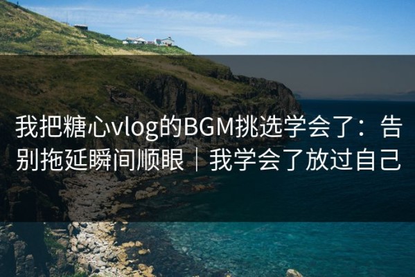 我把糖心vlog的BGM挑选学会了：告别拖延瞬间顺眼｜我学会了放过自己