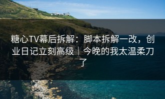 糖心TV幕后拆解：脚本拆解一改，创业日记立刻高级｜今晚的我太温柔刀了