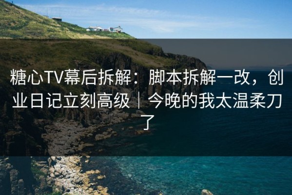 糖心TV幕后拆解：脚本拆解一改，创业日记立刻高级｜今晚的我太温柔刀了