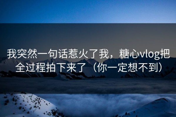 我突然一句话惹火了我，糖心vlog把全过程拍下来了（你一定想不到）