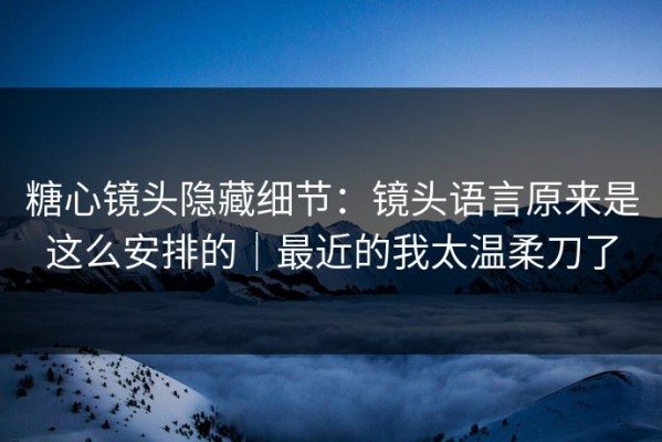 糖心镜头隐藏细节：镜头语言原来是这么安排的｜最近的我太温柔刀了