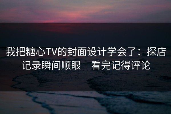我把糖心TV的封面设计学会了：探店记录瞬间顺眼｜看完记得评论