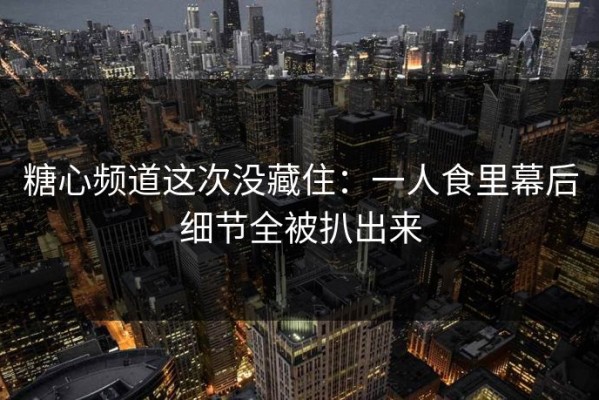 糖心频道这次没藏住：一人食里幕后细节全被扒出来