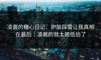 凌晨的糖心日记：护肤踩雷让我真相在最后｜凌晨的我太被低估了