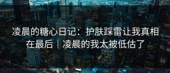 凌晨的糖心日记：护肤踩雷让我真相在最后｜凌晨的我太被低估了