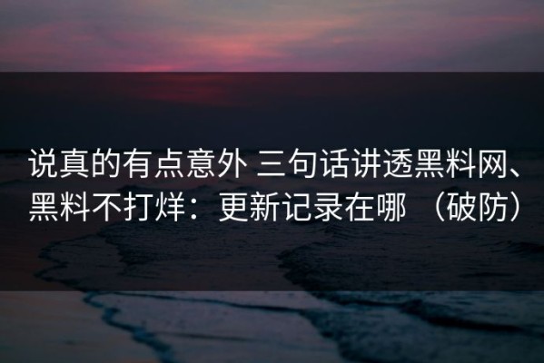说真的有点意外 三句话讲透黑料网、黑料不打烊：更新记录在哪 （破防）