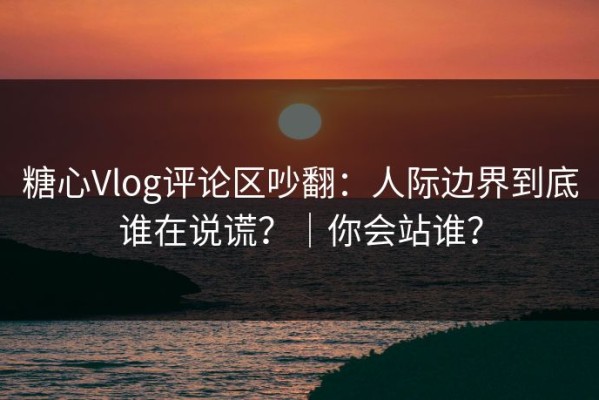 糖心Vlog评论区吵翻：人际边界到底谁在说谎？｜你会站谁？