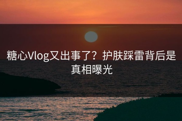 糖心Vlog又出事了？护肤踩雷背后是真相曝光
