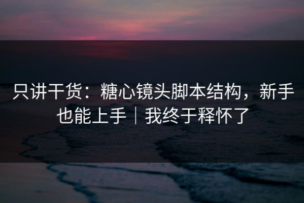 只讲干货：糖心镜头脚本结构，新手也能上手｜我终于释怀了