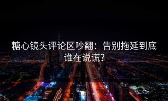 糖心镜头评论区吵翻：告别拖延到底谁在说谎？