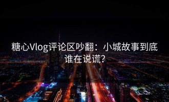 糖心Vlog评论区吵翻：小城故事到底谁在说谎？