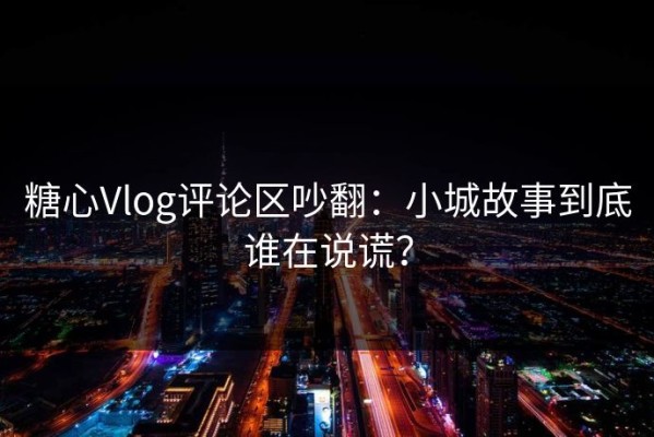 糖心Vlog评论区吵翻：小城故事到底谁在说谎？