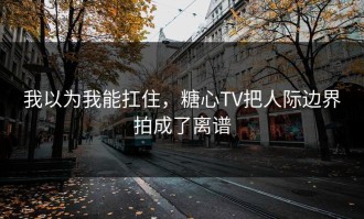 我以为我能扛住，糖心TV把人际边界拍成了离谱