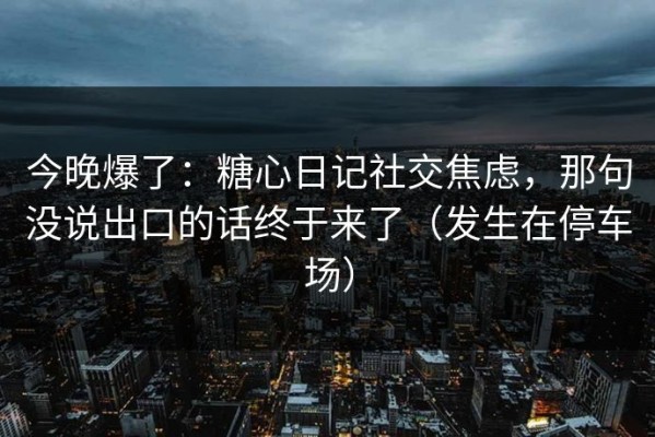 今晚爆了：糖心日记社交焦虑，那句没说出口的话终于来了（发生在停车场）