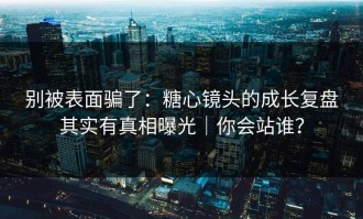 别被表面骗了：糖心镜头的成长复盘其实有真相曝光｜你会站谁？