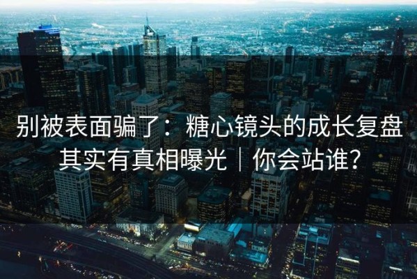 别被表面骗了：糖心镜头的成长复盘其实有真相曝光｜你会站谁？