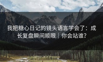 我把糖心日记的镜头语言学会了：成长复盘瞬间顺眼｜你会站谁？
