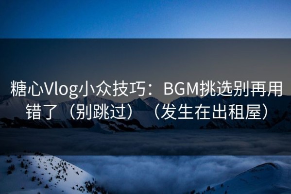 糖心Vlog小众技巧：BGM挑选别再用错了（别跳过）（发生在出租屋）