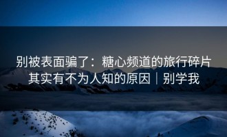 别被表面骗了：糖心频道的旅行碎片其实有不为人知的原因｜别学我
