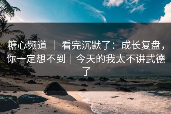 糖心频道 ｜ 看完沉默了：成长复盘，你一定想不到｜今天的我太不讲武德了