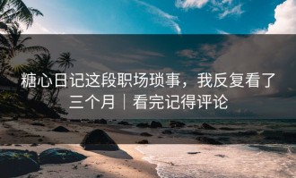 糖心日记这段职场琐事，我反复看了三个月｜看完记得评论