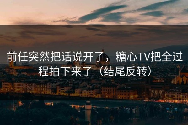 前任突然把话说开了，糖心TV把全过程拍下来了（结尾反转）