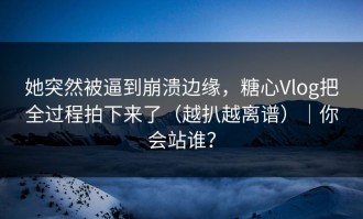 她突然被逼到崩溃边缘，糖心Vlog把全过程拍下来了（越扒越离谱）｜你会站谁？