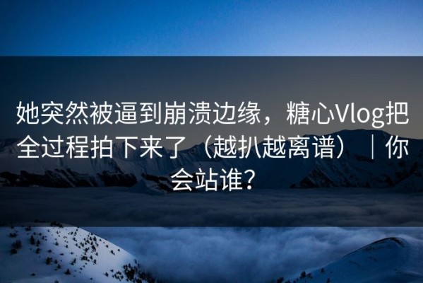 她突然被逼到崩溃边缘，糖心Vlog把全过程拍下来了（越扒越离谱）｜你会站谁？