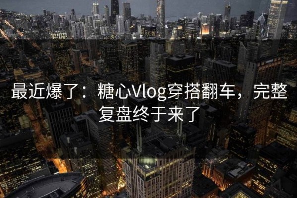 最近爆了：糖心Vlog穿搭翻车，完整复盘终于来了