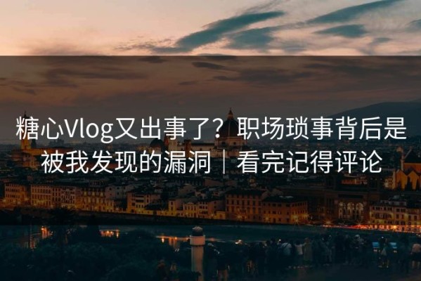 糖心Vlog又出事了？职场琐事背后是被我发现的漏洞｜看完记得评论