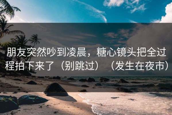 朋友突然吵到凌晨，糖心镜头把全过程拍下来了（别跳过）（发生在夜市）