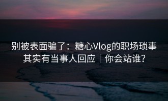 别被表面骗了：糖心Vlog的职场琐事其实有当事人回应｜你会站谁？