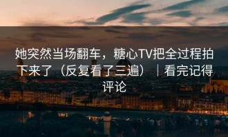她突然当场翻车，糖心TV把全过程拍下来了（反复看了三遍）｜看完记得评论