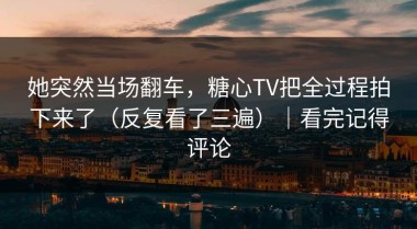 她突然当场翻车，糖心TV把全过程拍下来了（反复看了三遍）｜看完记得评论