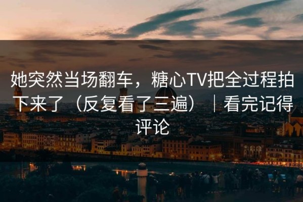 她突然当场翻车，糖心TV把全过程拍下来了（反复看了三遍）｜看完记得评论