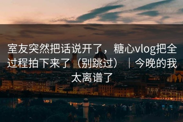 室友突然把话说开了，糖心vlog把全过程拍下来了（别跳过）｜今晚的我太离谱了