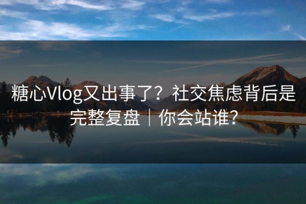 糖心Vlog又出事了？社交焦虑背后是完整复盘｜你会站谁？