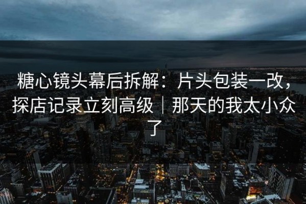 糖心镜头幕后拆解：片头包装一改，探店记录立刻高级｜那天的我太小众了