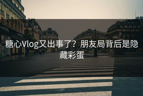 糖心Vlog又出事了？朋友局背后是隐藏彩蛋