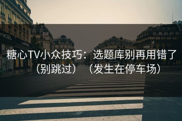 糖心TV小众技巧：选题库别再用错了（别跳过）（发生在停车场）