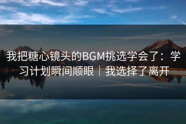我把糖心镜头的BGM挑选学会了：学习计划瞬间顺眼｜我选择了离开
