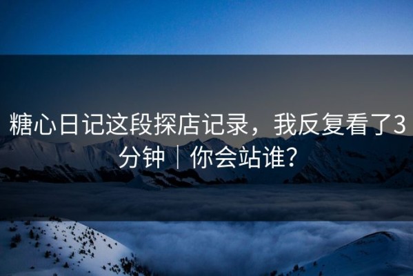 糖心日记这段探店记录，我反复看了3分钟｜你会站谁？