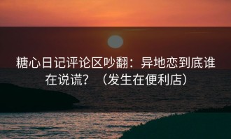 糖心日记评论区吵翻：异地恋到底谁在说谎？（发生在便利店）