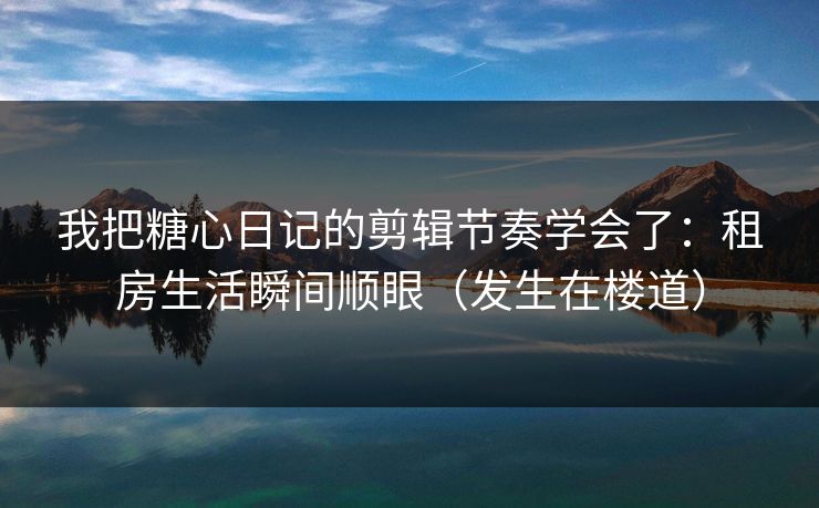 我把糖心日记的剪辑节奏学会了：租房生活瞬间顺眼（发生在楼道）